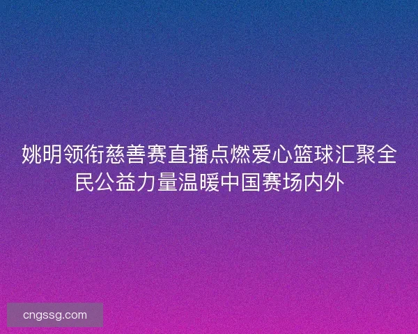 姚明领衔慈善赛直播点燃爱心篮球汇聚全民公益力量温暖中国赛场内外