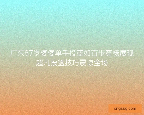 广东87岁婆婆单手投篮如百步穿杨展现超凡投篮技巧震惊全场