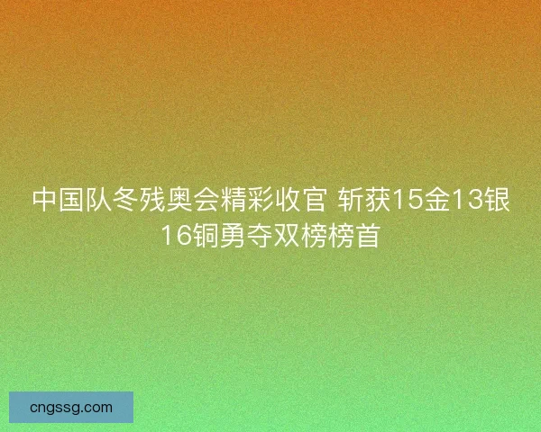 中国队冬残奥会精彩收官 斩获15金13银16铜勇夺双榜榜首