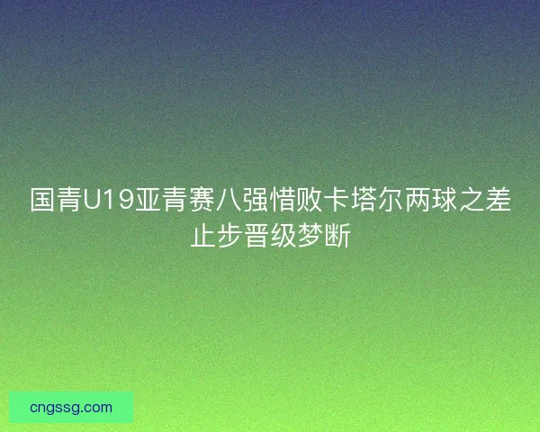 国青U19亚青赛八强惜败卡塔尔两球之差止步晋级梦断