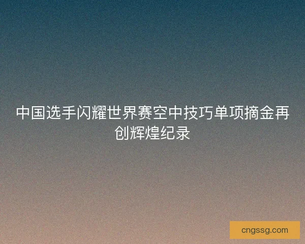 中国选手闪耀世界赛空中技巧单项摘金再创辉煌纪录