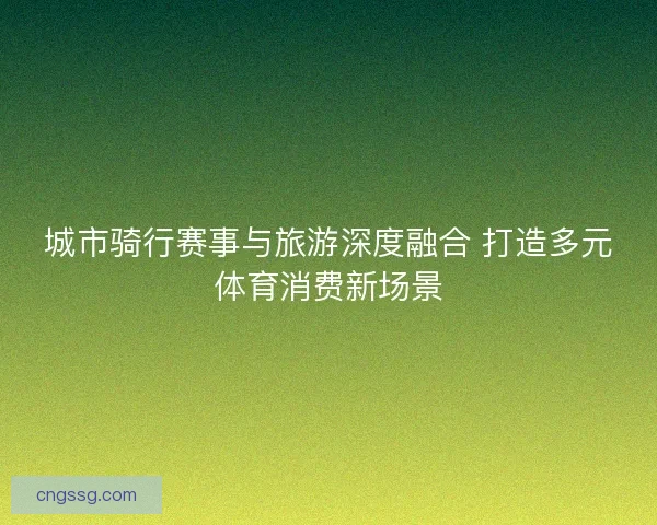 城市骑行赛事与旅游深度融合 打造多元体育消费新场景