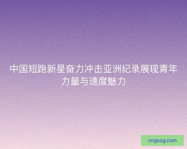 中国短跑新星奋力冲击亚洲纪录展现青年力量与速度魅力