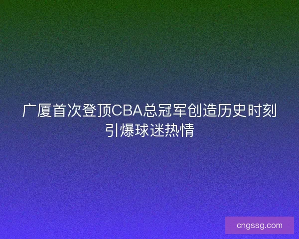 广厦首次登顶CBA总冠军创造历史时刻引爆球迷热情